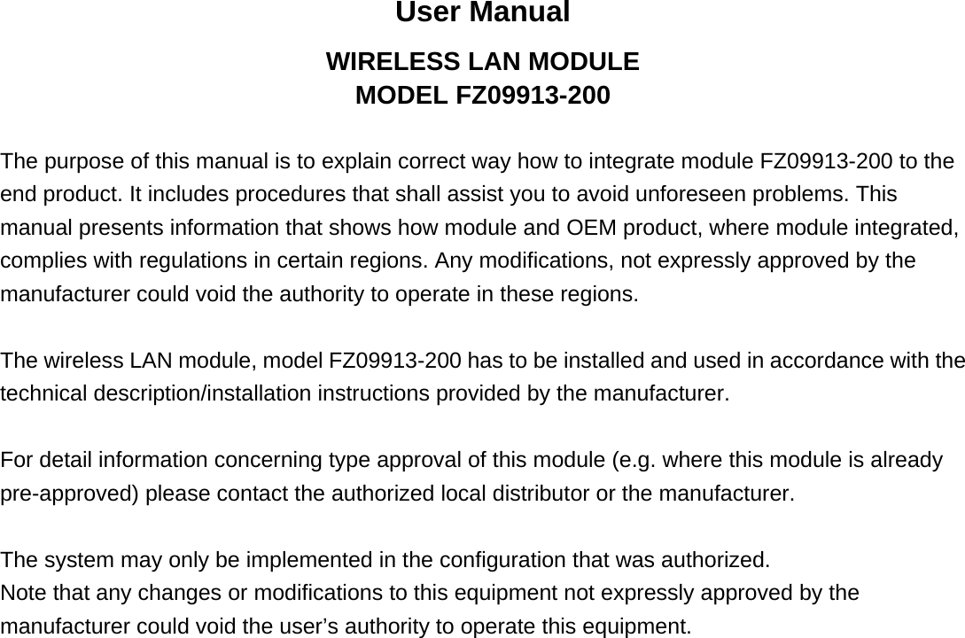 User Manual WIRELESS LAN MODULE MODEL FZ09913-200  The purpose of this manual is to explain correct way how to integrate module FZ09913-200 to the end product. It includes procedures that shall assist you to avoid unforeseen problems. This manual presents information that shows how module and OEM product, where module integrated, complies with regulations in certain regions. Any modifications, not expressly approved by the manufacturer could void the authority to operate in these regions.  The wireless LAN module, model FZ09913-200 has to be installed and used in accordance with the technical description/installation instructions provided by the manufacturer.  For detail information concerning type approval of this module (e.g. where this module is already pre-approved) please contact the authorized local distributor or the manufacturer.  The system may only be implemented in the configuration that was authorized. Note that any changes or modifications to this equipment not expressly approved by the manufacturer could void the user’s authority to operate this equipment.   