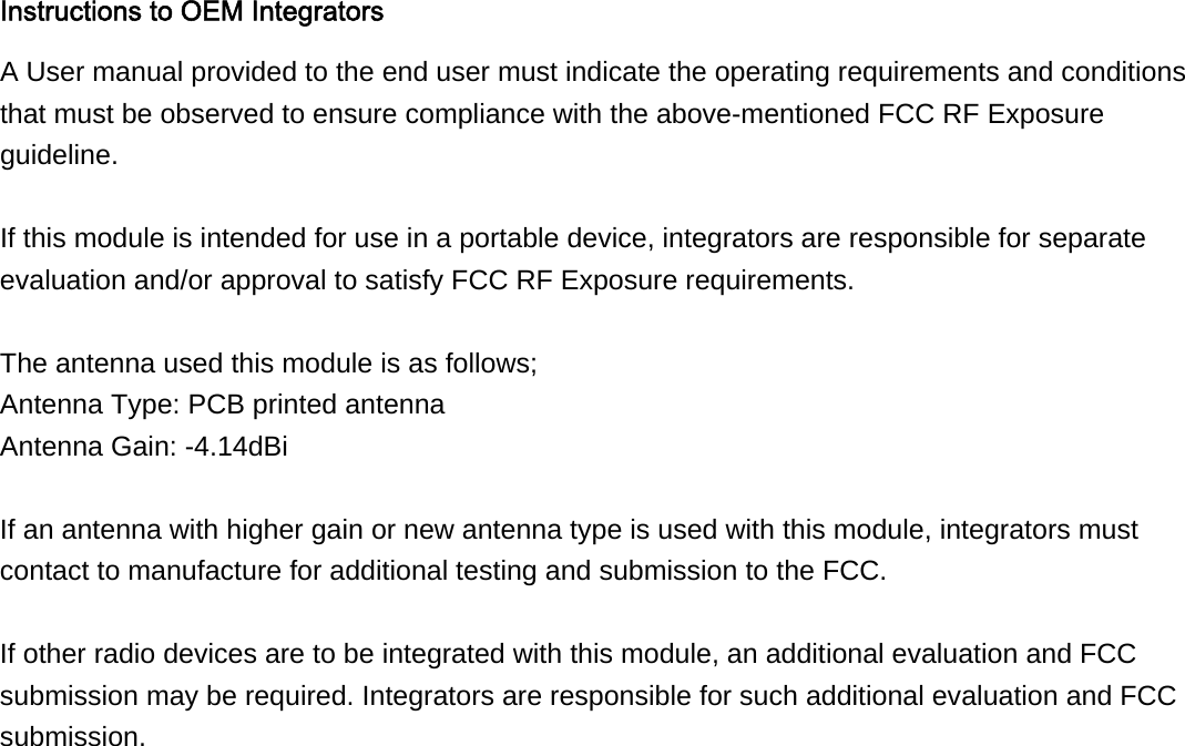 Instructions to OEM Integrators A User manual provided to the end user must indicate the operating requirements and conditions that must be observed to ensure compliance with the above-mentioned FCC RF Exposure guideline.  If this module is intended for use in a portable device, integrators are responsible for separate evaluation and/or approval to satisfy FCC RF Exposure requirements.  The antenna used this module is as follows; Antenna Type: PCB printed antenna Antenna Gain: -4.14dBi  If an antenna with higher gain or new antenna type is used with this module, integrators must contact to manufacture for additional testing and submission to the FCC.  If other radio devices are to be integrated with this module, an additional evaluation and FCC submission may be required. Integrators are responsible for such additional evaluation and FCC submission.   