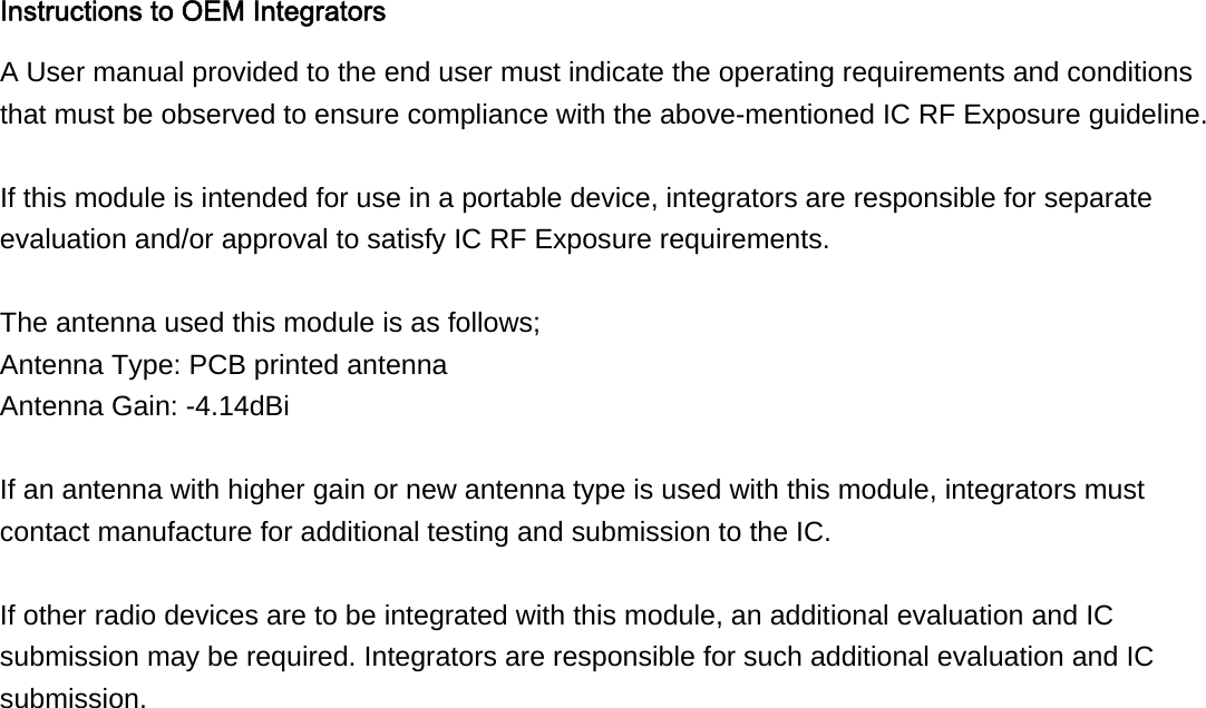 Instructions to OEM Integrators A User manual provided to the end user must indicate the operating requirements and conditions that must be observed to ensure compliance with the above-mentioned IC RF Exposure guideline.  If this module is intended for use in a portable device, integrators are responsible for separate evaluation and/or approval to satisfy IC RF Exposure requirements.  The antenna used this module is as follows; Antenna Type: PCB printed antenna Antenna Gain: -4.14dBi  If an antenna with higher gain or new antenna type is used with this module, integrators must contact manufacture for additional testing and submission to the IC.  If other radio devices are to be integrated with this module, an additional evaluation and IC submission may be required. Integrators are responsible for such additional evaluation and IC submission. 