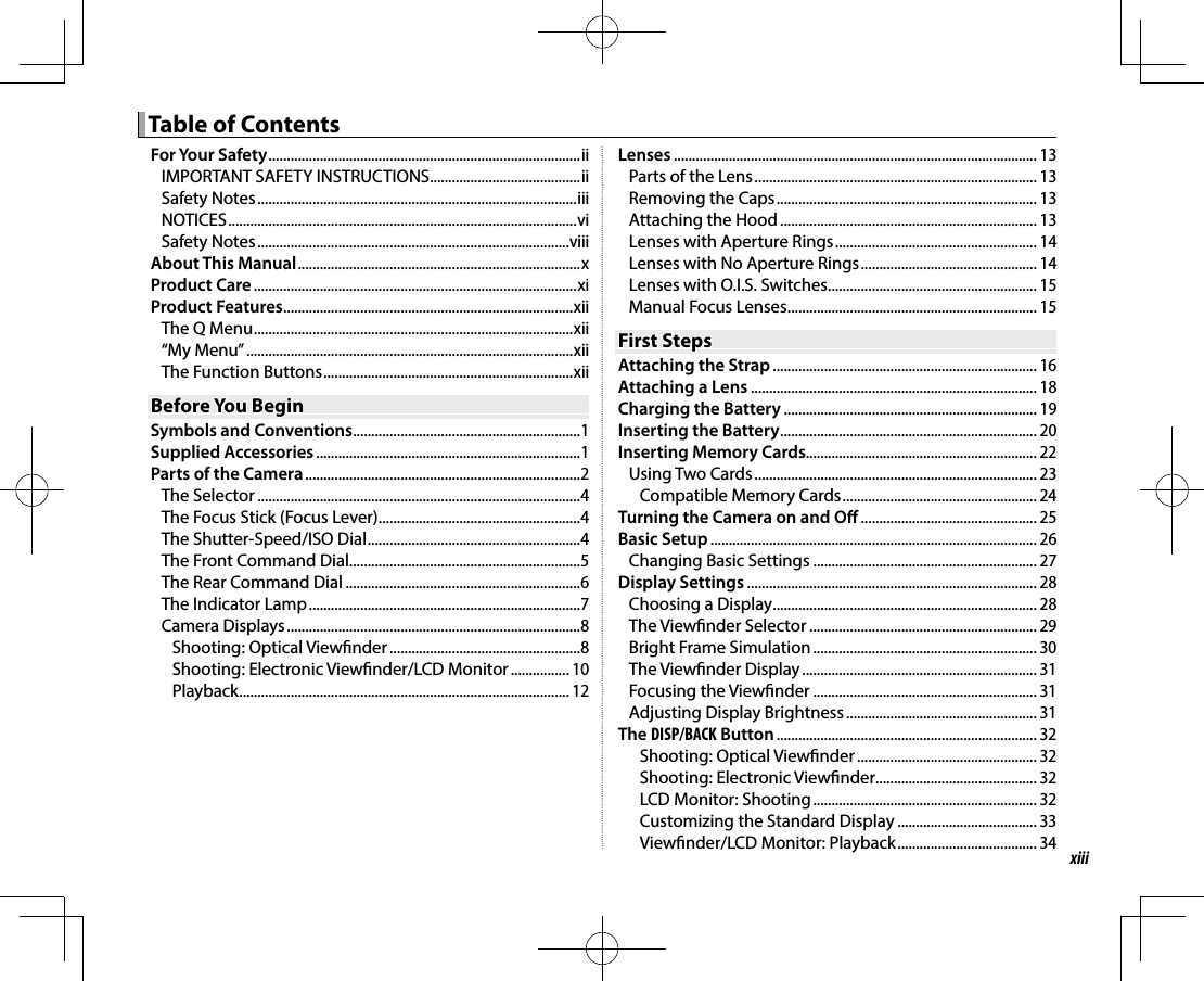 xiii Table of Contents Table of ContentsFor Your Safety ..................................................................................... iiIMPORTANT SAFETY INSTRUCTIONS .........................................iiSafety Notes .......................................................................................iiiNOTICES ...............................................................................................viSafety Notes .....................................................................................viiiAbout This Manual .............................................................................xProduct Care ........................................................................................xiProduct Features ...............................................................................xiiThe Q Menu ....................................................................................... xii“My Menu” .........................................................................................xiiThe Function Buttons .................................................................... xiiBefore You BeginBefore You BeginSymbols and Conventions ..............................................................1Supplied Accessories ........................................................................1Parts of the Camera ...........................................................................2The Selector ........................................................................................4The Focus Stick (Focus Lever) .......................................................4The Shutter-Speed/ISO Dial ..........................................................4The Front Command Dial...............................................................5The Rear Command Dial ................................................................6The Indicator Lamp ..........................................................................7Camera Displays ................................................................................8Shooting: Optical View nder ....................................................8Shooting: Electronic View nder/LCD Monitor ................ 10Playback .......................................................................................... 12Lenses ................................................................................................... 13Parts of the Lens ............................................................................. 13Removing the Caps ....................................................................... 13Attaching the Hood ...................................................................... 13Lenses with Aperture Rings ....................................................... 14Lenses with No Aperture Rings ................................................ 14Lenses with O.I.S. Switches ......................................................... 15Manual Focus Lenses .................................................................... 15First StepsFirst StepsAttaching the Strap ........................................................................ 16Attaching a Lens .............................................................................. 18Charging the Battery ..................................................................... 19Inserting the Battery ...................................................................... 20Inserting Memory Cards............................................................... 22Using Two Cards ............................................................................. 23Compatible Memory Cards ..................................................... 24Turning the Camera on and O  ................................................ 25Basic Setup ......................................................................................... 26Changing Basic Settings ............................................................. 27Display Settings ............................................................................... 28Choosing a Display ........................................................................ 28The View nder Selector .............................................................. 29Bright Frame Simulation ............................................................. 30The View nder Display ................................................................ 31Focusing the View nder ............................................................. 31Adjusting Display Brightness .................................................... 31The DISP/BACK Button ....................................................................... 32Shooting: Optical View nder ................................................. 32Shooting: Electronic View nder ............................................ 32LCD Monitor: Shooting ............................................................. 32Customizing the Standard Display ...................................... 33View nder/LCD Monitor: Playback ...................................... 34