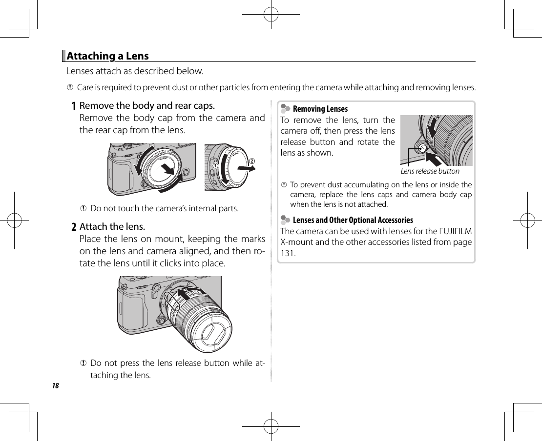 18 Attaching a Lens Attaching a LensLenses attach as described below. QCare is required to prevent dust or other particles from entering the camera while attaching and removing lenses. 1 Remove the body and rear caps.Remove the body cap from the camera and the rear cap from the lens. QDo not touch the camera’s internal parts. 2 Attach the lens.Place the lens on mount, keeping the marks on the lens and camera aligned, and then ro-tate the lens until it clicks into place. QDo not press the lens release button while at-taching the lens.    Removing Lenses Removing LensesTo remove the lens, turn the camera o , then press the lens release button and rotate the lens as shown.Lens release button QTo prevent dust accumulating on the lens or inside the camera, replace the lens caps and camera body cap when the lens is not attached.    Lenses and Other Optional Accessories  Lenses and Other Optional AccessoriesThe camera can be used with lenses for the FUJIFILM X-mount and the other accessories listed from page 131.