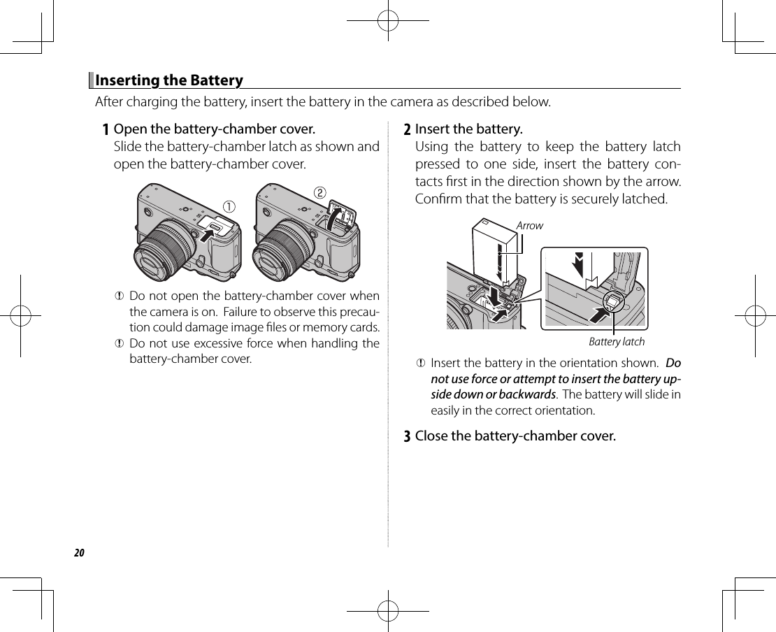 20 Inserting the Battery Inserting the BatteryAfter charging the battery, insert the battery in the camera as described below.   1  Open the battery-chamber cover.Slide the battery-chamber latch as shown and open the battery-chamber cover. QDo not open the battery-chamber cover when the camera is on.  Failure to observe this precau-tion could damage image  les or memory cards. QDo not use excessive force when handling the battery-chamber cover.   2  Insert the battery.Using the battery to keep the battery latch pressed to one side, insert the battery con-tacts  rst in the direction shown by the arrow.  Con rm that the battery is securely latched.Battery latchArrow QInsert the battery in the orientation shown.  Do not use force or attempt to insert the battery up-side down or backwards.  The battery will slide in easily in the correct orientation.   3  Close the battery-chamber cover.