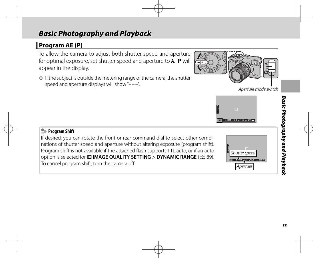 35Basic Photography and PlaybackBasic Photography and PlaybackBasic Photography and Playback Program AE (P) Program AE (P)To allow the camera to adjust both shutter speed and aperture for optimal exposure, set shutter speed and aperture to A.  P will appear in the display. QIf the subject is outside the metering range of the camera, the shutter speed and aperture displays will show “– – –”. Aperture mode switch       Program Shift Program ShiftIf desired, you can rotate the front or rear command dial to select other combi-nations of shutter speed and aperture without altering exposure (program shift).  Program shift is not available if the attached  ash supports TTL auto, or if an auto option is selected for H IMAGE QUALITY SETTING&gt; DYNAMIC RANGE (P 89).  To cancel program shift, turn the camera o .   Shutter speedAperture