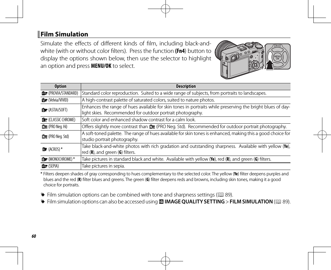 60 Film Simulation Film  SimulationSimulate the e ects of di erent kinds of  lm, including black-and-white (with or without color  lters).  Press the function (Fn4) button to display the options shown below, then use the selector to highlight an option and press MENU/OK to select.OptionOptionDescriptionDescription  cc  (PROVIA/STANDARD)(PROVIA/STANDARD) Standard color reproduction.  Suited to a wide range of subjects, from portraits to landscapes.  &gt;&gt;  (Velvia/VIVID)(Velvia/VIVID) A high-contrast palette of saturated colors, suited to nature photos.  ee  (ASTIA/SOFT)(ASTIA/SOFT) Enhances the range of hues available for skin tones in portraits while preserving the bright blues of day-light skies.  Recommended for outdoor portrait photography.  ii  (CLASSIC CHROME)(CLASSIC CHROME) Soft color and enhanced shadow contrast for a calm look.  gg  (PRO Neg. Hi)(PRO Neg. Hi) O ers slightly more contrast than h (PRO Neg. Std).  Recommended for outdoor portrait photography.  hh  (PRO Neg. Std)(PRO Neg. Std) A soft-toned palette.  The range of hues available for skin tones is enhanced, making this a good choice for studio portrait photography.  aa  (ACROS) *(ACROS) * Take black-and-white photos with rich gradation and outstanding sharpness.  Available with yellow (Ye), red (R), and green (G)  lters.  bb  (MONOCHROME) *(MONOCHROME) * Take pictures in standard black and white.  Available with yellow (Ye), red (R), and green (G)  lters.  ff  (SEPIA)(SEPIA) Take pictures in sepia.* Filters deepen shades of gray corresponding to hues complementary to the selected color. The yellow (Ye)  lter deepens purples and blues and the red (R)  lter blues and greens. The green (G)  lter deepens reds and browns, including skin tones, making it a good choice for portraits. RFilm simulation options can be combined with tone and sharpness settings (P 89). RFilm simulation options can also be accessed using H IMAGE QUALITY SETTING&gt; FILM SIMULATION (P 89).