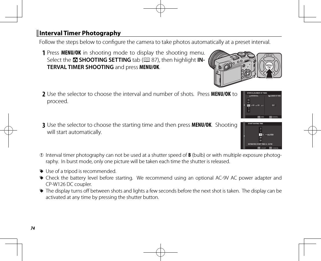 74 Interval Timer Photography Interval  Timer  PhotographyFollow the steps below to con gure the camera to take photos automatically at a preset interval. 1 Press MENU/OK in shooting mode to display the shooting menu.  Select the A SHOOTING SETTING tab (P 87), then highlight IN-TERVAL TIMER SHOOTING and press MENU/OK. 2 Use the selector to choose the interval and number of shots.  Press MENU/OK to proceed.CANCELENDINTERVAL/NUMBER OF TIMESINTERVALNUMBER OF TIMES 3 Use the selector to choose the starting time and then press MENU/OK.  Shooting will start automatically.START WAITING TIMEESTIMATED START TIME 11 : 00 PMCANCELSTARTLATER QInterval timer photography can not be used at a shutter speed of B (bulb) or with multiple exposure photog-raphy.  In burst mode, only one picture will be taken each time the shutter is released. RUse of a tripod is recommended. RCheck the battery level before starting.  We recommend using an optional AC-9V AC power adapter and CP-W126 DC coupler. RThe display turns o  between shots and lights a few seconds before the next shot is taken.  The display can be activated at any time by pressing the shutter button.