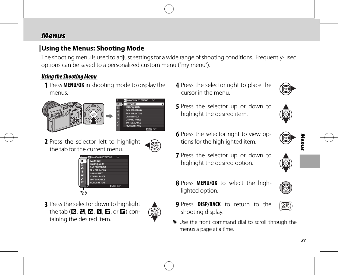87MenusMenusMenus Using the Menus: Shooting Mode Using the Menus: Shooting ModeThe shooting menu is used to adjust settings for a wide range of shooting conditions.  Frequently-used options can be saved to a personalized custom menu (“my menu”). Using the Shooting Menu Using the Shooting Menu 1 Press MENU/OK in shooting mode to display the menus.EXITIMAGE QUALITY SETTINGIMAGE QUALITYRAW RECORDINGFILM SIMULATIONGRAIN EFFECTDYNAMIC RANGEWHITE BALANCEHIGHLIGHT TONEIMAGE SIZE 2 Press the selector left to highlight the tab for the current menu.TabEXITIMAGE QUALITY SETTINGIMAGE QUALITYRAW RECORDINGFILM SIMULATIONGRAIN EFFECTDYNAMIC RANGEWHITE BALANCEHIGHLIGHT TONEIMAGE SIZE 3 Press the selector down to highlight the tab (H, G, A, F, B, or E) con-taining the desired item. 4 Press the selector right to place the cursor in the menu. 5 Press the selector up or down to highlight the desired item. 6 Press the selector right to view op-tions for the highlighted item. 7 Press the selector up or down to highlight the desired option. 8 Press  MENU/OK to select the high-lighted option. 9 Press  DISP/BACK to return to the shooting display. RUse the front command dial to scroll through the menus a page at a time.