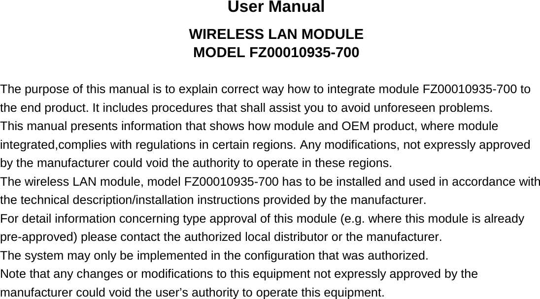 User Manual WIRELESS LAN MODULE MODEL FZ00010935-700  The purpose of this manual is to explain correct way how to integrate module FZ00010935-700 to   the end product. It includes procedures that shall assist you to avoid unforeseen problems.   This manual presents information that shows how module and OEM product, where module integrated,complies with regulations in certain regions. Any modifications, not expressly approved   by the manufacturer could void the authority to operate in these regions. The wireless LAN module, model FZ00010935-700 has to be installed and used in accordance with the technical description/installation instructions provided by the manufacturer. For detail information concerning type approval of this module (e.g. where this module is already pre-approved) please contact the authorized local distributor or the manufacturer. The system may only be implemented in the configuration that was authorized. Note that any changes or modifications to this equipment not expressly approved by the   manufacturer could void the user’s authority to operate this equipment.             