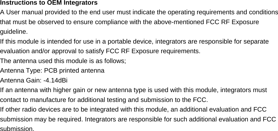 Instructions to OEM Integrators A User manual provided to the end user must indicate the operating requirements and conditions that must be observed to ensure compliance with the above-mentioned FCC RF Exposure guideline. If this module is intended for use in a portable device, integrators are responsible for separate evaluation and/or approval to satisfy FCC RF Exposure requirements. The antenna used this module is as follows; Antenna Type: PCB printed antenna Antenna Gain: -4.14dBi If an antenna with higher gain or new antenna type is used with this module, integrators must contact to manufacture for additional testing and submission to the FCC. If other radio devices are to be integrated with this module, an additional evaluation and FCC submission may be required. Integrators are responsible for such additional evaluation and FCC submission.                             