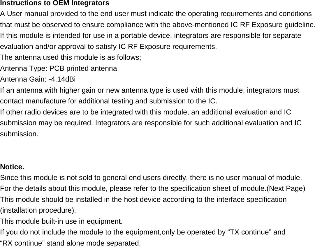 Instructions to OEM Integrators A User manual provided to the end user must indicate the operating requirements and conditions that must be observed to ensure compliance with the above-mentioned IC RF Exposure guideline. If this module is intended for use in a portable device, integrators are responsible for separate evaluation and/or approval to satisfy IC RF Exposure requirements. The antenna used this module is as follows; Antenna Type: PCB printed antenna Antenna Gain: -4.14dBi If an antenna with higher gain or new antenna type is used with this module, integrators must contact manufacture for additional testing and submission to the IC. If other radio devices are to be integrated with this module, an additional evaluation and IC submission may be required. Integrators are responsible for such additional evaluation and IC submission.   Notice. Since this module is not sold to general end users directly, there is no user manual of module. For the details about this module, please refer to the specification sheet of module.(Next Page) This module should be installed in the host device according to the interface specification (installation procedure). This module built-in use in equipment. If you do not include the module to the equipment,only be operated by “TX continue” and   “RX continue” stand alone mode separated.                    
