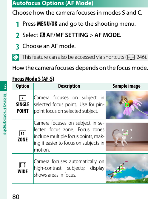 805Taking Photographs Autofocus Options (AF Mode)Choose how the camera focuses in modes S and C.1  Press MENU/OK and go to the shooting menu.2  Select G AF/MF SETTING&gt; AF MODE.3  Choose an AF mode.N  This feature can also be accessed via shortcuts (P 246).How the camera focuses depends on the focus mode.Focus Mode S (AF-S)Focus Mode S (AF-S)OptionOptionDescriptionDescriptionSample imageSample imagerSINGLE POINTCamera focuses on subject in selected focus point.  Use for pin-point focus on selected subject.yZONECamera focuses on subject in se-lected focus zone. Focus zones include multiple focus points, mak-ing it easier to focus on subjects in motion.zWIDECamera focuses automatically on high-contrast subjects; display shows areas in focus.