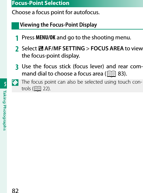 825Taking Photographs Focus-Point  SelectionChoose a focus point for autofocus.Viewing the Focus-Point Display1  Press MENU/OK and go to the shooting menu.2  Select G AF/MF SETTING&gt; FOCUS AREA to view the focus-point display.3  Use the focus stick (focus lever) and rear com-mand dial to choose a focus area (P 83).N  The focus point can also be selected using touch con-trols (P 22).