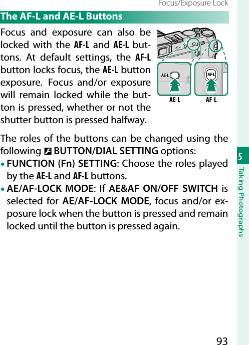 935Taking PhotographsFocus/Exposure Lock The AF-L and AE-L ButtonsFocus and exposure can also be locked with the AF-L and AE-L but-tons. At default settings, the AF-L button locks focus, the AE-L button exposure.  Focus and/or exposure will remain locked while the but-ton is pressed, whether or not the shutter button is pressed halfway.The roles of the buttons can be changed using the following D BUTTON/DIAL SETTINGoptions:• FUNCTION (Fn) SETTING: Choose the roles played by the AE-L and AF-L buttons.• AE/AF-LOCK MODE: If AE&amp;AF ON/OFF SWITCH is selected for AE/AF-LOCK MODE, focus and/or ex-posure lock when the button is pressed and remain locked until the button is pressed again.