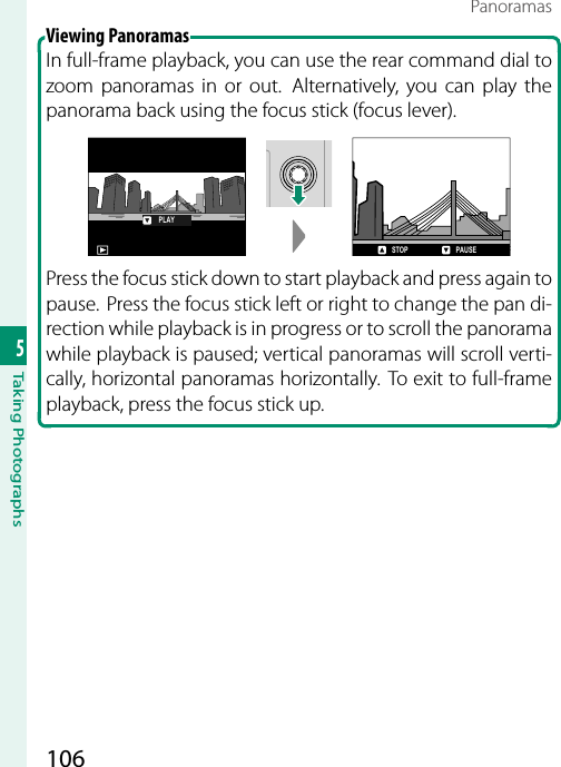 1065Taking PhotographsPanoramasViewing Panoramas In full-frame playback, you can use the rear command dial to zoom panoramas in or out.  Alternatively, you can play the panorama back using the focus stick (focus lever).PLAYSTOP PAUSEPress the focus stick down to start playback and press again to pause.  Press the focus stick left or right to change the pan di-rection while playback is in progress or to scroll the panorama while playback is paused; vertical panoramas will scroll verti-cally, horizontal panoramas horizontally. To exit to full-frame playback, press the focus stick up.