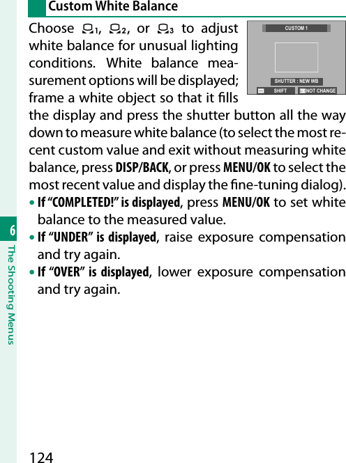 1246The Shooting MenusCustom White BalanceChoose  k,  l, or m to adjust white balance for unusual lighting conditions. White balance mea-surement options will be displayed; frame a white object so that it  lls the display and press the shutter button all the way down to measure white balance (to select the most re-cent custom value and exit without measuring white balance, press DISP/BACK, or press MENU/OK to select the most recent value and display the  ne-tuning dialog).• If “COMPLETED!” is displayed, press MENU/OK to set white balance to the measured value.• If “UNDER” is displayed, raise exposure compensation and try again.• If “OVER” is displayed, lower exposure compensation and try again.NOT CHANGE SHIFTCUSTOM 1SHUTTER : NEW WB