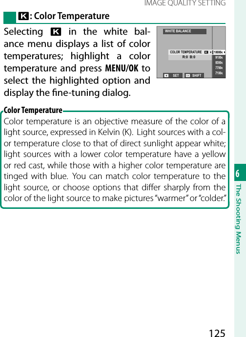 1256The Shooting MenusIMAGE QUALITY SETTINGk: Color TemperatureSelecting  k in the white bal-ance menu displays a list of color temperatures; highlight a color temperature and press MENU/OK to select the highlighted option and display the  ne-tuning dialog.Color TemperatureColor temperature is an objective measure of the color of a light source, expressed in Kelvin (K).  Light sources with a col-or temperature close to that of direct sunlight appear white; light sources with a lower color temperature have a yellow or red cast, while those with a higher color temperature are tinged with blue. You can match color temperature to the light source, or choose options that di er sharply from the color of the light source to make pictures “warmer” or “colder.”SET SHIFTWHITE BALANCECOLOR TEMPERATURER:0  B:0
