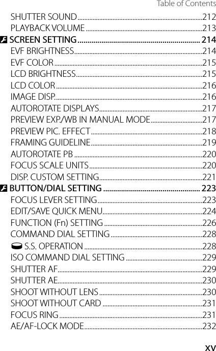 xvTable of ContentsSHUTTER SOUND ...........................................................................212PLAYBACK VOLUME ......................................................................213D SCREEN SETTING .............................................................. 214EVF BRIGHTNESS .............................................................................214EVF COLOR .........................................................................................215LCD BRIGHTNESS ............................................................................215LCD COLOR ........................................................................................216IMAGE DISP. ........................................................................................216AUTOROTATE DISPLAYS ..............................................................217PREVIEW EXP./WB IN MANUAL MODE ...............................217PREVIEW PIC. EFFECT ...................................................................218FRAMING GUIDELINE ...................................................................219AUTOROTATE PB .............................................................................220FOCUS SCALE UNITS ....................................................................220DISP. CUSTOM SETTING ..............................................................221D BUTTON/DIAL SETTING ................................................. 223FOCUS LEVER SETTING ...............................................................223EDIT/SAVE QUICK MENU............................................................224FUNCTION (Fn) SETTING ...........................................................226COMMAND DIAL SETTING .......................................................228o S.S. OPERATION .......................................................................228ISO COMMAND DIAL SETTING ..............................................229SHUTTER AF.......................................................................................229SHUTTER AE.......................................................................................230SHOOT WITHOUT LENS ..............................................................230SHOOT WITHOUT CARD ............................................................231FOCUS RING ......................................................................................231AE/AF-LOCK MODE .......................................................................232