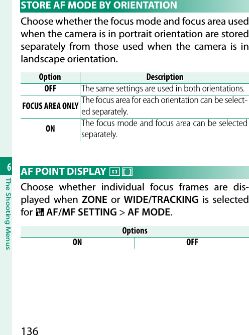 1366The Shooting Menus STORE AF MODE BY ORIENTATIONChoose whether the focus mode and focus area used when the camera is in portrait orientation are stored separately from those used when the camera is in landscape orientation.OptionOptionDescriptionDescriptionOFF The same settings are used in both orientations.FOCUS AREA ONLY The focus area for each orientation can be select-ed separately.ON The focus mode and focus area can be selected separately. AF POINT DISPLAY yzChoose whether individual focus frames are dis-played when ZONE or WIDE/TRACKING is selected for G AF/MF SETTING&gt; AF MODE.OptionsOptionsON OFF