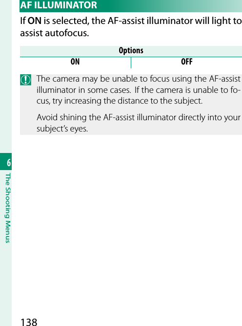 1386The Shooting Menus AF  ILLUMINATORIf ON is selected, the AF-assist illuminator will light to assist autofocus.OptionsOptionsON OFFO  The camera may be unable to focus using the AF-assist illuminator in some cases.  If the camera is unable to fo-cus, try increasing the distance to the subject.Avoid shining the AF-assist illuminator directly into your subject’s eyes.