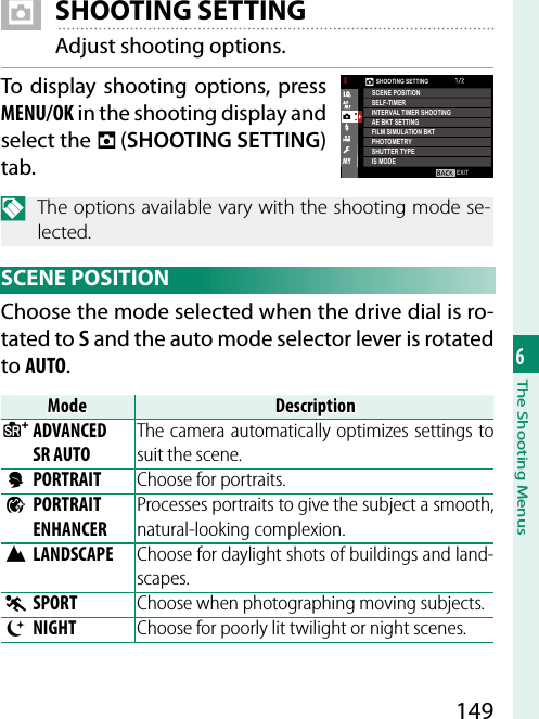 1496The Shooting Menus A SHOOTING SETTINGAdjust shooting options.To display shooting options, press MENU/OK in the shooting display and select the A (SHOOTING SETTING) tab.N  The options available vary with the shooting mode se-lected. SCENE  POSITIONChoose the mode selected when the drive dial is ro-tated to S and the auto mode selector lever is rotated to AUTO.ModeModeDescriptionDescriptionSSADVANCED ADVANCED SR AUTOSR AUTOThe camera automatically optimizes settings to suit the scene.hhPORTRAITPORTRAIT Choose for portraits.ZZPORTRAIT PORTRAIT ENHANCERENHANCERProcesses portraits to give the subject a smooth, natural-looking complexion.MMLANDSCAPELANDSCAPE Choose for daylight shots of buildings and land-scapes.NNSPORTSPORT Choose when photographing moving subjects.OONIGHTNIGHT Choose for poorly lit twilight or night scenes.EXITSHOOTING SETTINGSCENE POSITIONSELF-TIMERINTERVAL TIMER SHOOTINGPHOTOMETRYSHUTTER TYPEAE BKT SETTINGFILM SIMULATION BKTIS MODE