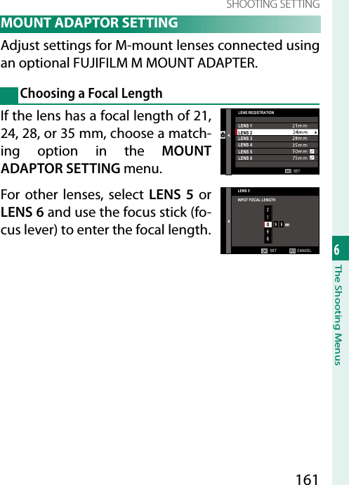 1616The Shooting MenusSHOOTING SETTING MOUNT ADAPTOR SETTINGAdjust settings for M-mount lenses connected using an optional FUJIFILM M MOUNT ADAPTER.Choosing a Focal LengthIf the lens has a focal length of 21, 24, 28, or 35mm, choose a match-ing option in the MOUNT ADAPTOR SETTING menu.For other lenses, select LENS 5 or LENS 6 and use the focus stick (fo-cus lever) to enter the focal length.SETLENS REGISTRATIONLENS 1LENS 2LENS 3LENS 4LENS 5LENS 6LENS 5INPUT FOCAL LENGTHCANCELSET