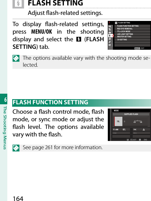 1646The Shooting Menus F FLASH SETTINGAdjust  ash-related settings.To display  ash-related  settings, press  MENU/OK in the shooting display and select the F (FLASH SETTING) tab.N  The options available vary with the shooting mode se-lected.EXITFLASH SETTINGRED EYE REMOVALTTL-LOCK MODEFLASH FUNCTION SETTINGLED LIGHT SETTINGMASTER SETTINGCH SETTING FLASH FUNCTION SETTINGChoose a  ash control mode,  ash mode, or sync mode or adjust the  ash level. The options available vary with the  ash.ADJUST ENDMODESUPPLIED FLASHN See page 261 for more information.