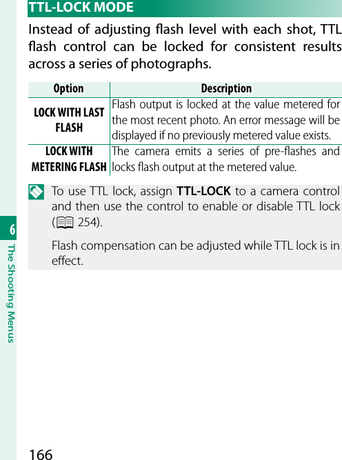 1666The Shooting Menus TTL-LOCK  MODEInstead of adjusting  ash level with each shot, TTL  ash control can be locked for consistent results across a series of photographs.OptionOptionDescriptionDescriptionLOCK WITH LAST FLASHFlash output is locked at the value metered for the most recent photo. An error message will be displayed if no previously metered value exists.LOCK WITH METERING FLASHThe camera emits a series of pre-ﬂ ashes and locks ﬂ ash output at the metered value.N  To use TTL lock, assign TTL-LOCK to a camera control and then use the control to enable or disable TTL lock (P 254).Flash compensation can be adjusted while TTL lock is in e ect.