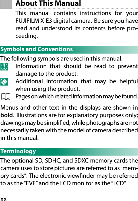 xx About  This  ManualThis manual contains instructions for your FUJIFILM X-E3 digital camera.  Be sure you have read and understood its contents before pro-ceeding.Symbols and ConventionsThe following symbols are used in this manual:O  Information that should be read to prevent damage to the product.N  Additional information that may be helpful when using the product.P  Pages on which related information may be found.Menus and other text in the displays are shown in bold.  Illustrations are for explanatory purposes only; drawings may be simpli ed, while photographs are not necessarily taken with the model of camera described in this manual.TerminologyThe optional SD, SDHC, and SDXC memory cards the camera uses to store pictures are referred to as “mem-ory cards”. The electronic view nder may be referred to as the “EVF” and the LCD monitor as the “LCD”.