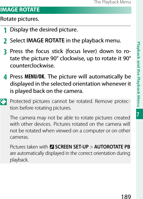 189Playback and the Playback Menu7The Playback Menu IMAGE  ROTATERotate pictures.1  Display the desired picture.2  Select IMAGE ROTATE in the playback menu.3  Press the focus stick (focus lever) down to ro-tate the picture 90° clockwise, up to rotate it 90° counterclockwise.4  Press MENU/OK. The picture will automatically be displayed in the selected orientation whenever it is played back on the camera.N  Protected pictures cannot be rotated. Remove protec-tion before rotating pictures.The camera may not be able to rotate pictures created with other devices.  Pictures rotated on the camera will not be rotated when viewed on a computer or on other cameras.Pictures taken with D SCREEN SET-UP&gt; AUTOROTATE PB are automatically displayed in the correct orientation during playback.