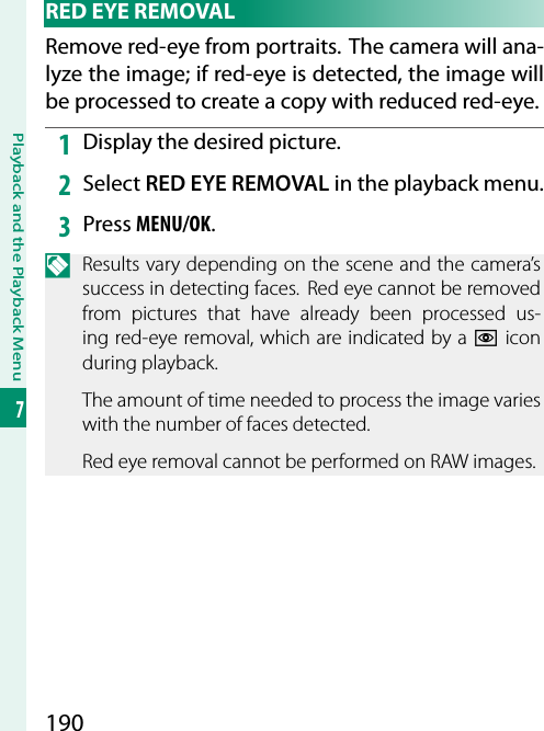 190Playback and the Playback Menu7 RED EYE REMOVALRemove red-eye from portraits. The camera will ana-lyze the image; if red-eye is detected, the image will be processed to create a copy with reduced red-eye.1  Display the desired picture.2  Select RED EYE REMOVAL in the playback menu.3  Press MENU/OK.N  Results vary depending on the scene and the camera’s success in detecting faces.  Red eye cannot be removed from pictures that have already been processed us-ing red-eye removal, which are indicated by a e icon during playback.The amount of time needed to process the image varies with the number of faces detected.Red eye removal cannot be performed on RAW images.