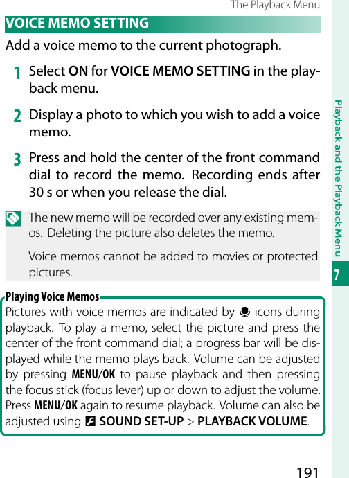 191Playback and the Playback Menu7The Playback Menu VOICE MEMO SETTINGAdd a voice memo to the current photograph.1  Select ON for VOICE MEMO SETTING in the play-back menu.2  Display a photo to which you wish to add a voice memo.3  Press and hold the center of the front command dial to record the memo.  Recording ends after 30s or when you release the dial.N  The new memo will be recorded over any existing mem-os.  Deleting the picture also deletes the memo.Voice memos cannot be added to movies or protected pictures.Playing Voice MemosPictures with voice memos are indicated by q icons during playback. To play a memo, select the picture and press the center of the front command dial; a progress bar will be dis-played while the memo plays back. Volume can be adjusted by pressing MENU/OK to pause playback and then pressing the focus stick (focus lever) up or down to adjust the volume. Press MENU/OK again to resume playback. Volume can also be adjusted using DSOUND SET-UP &gt; PLAYBACK VOLUME.