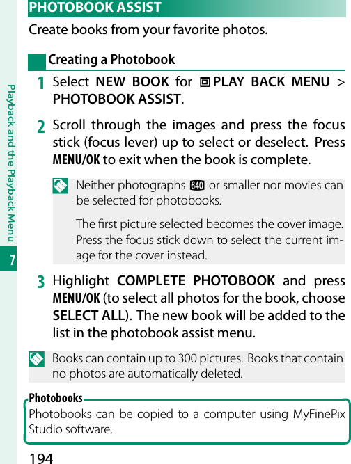 194Playback and the Playback Menu7 PHOTOBOOK  ASSISTCreate books from your favorite photos.Creating a Photobook1  Select  NEW BOOK for C PLAY BACK MENU&gt; PHOTOBOOK ASSIST.2  Scroll through the images and press the focus stick (focus lever) up to select or deselect.  Press MENU/OK to exit when the book is complete.N Neither photographs a or smaller nor movies can be selected for photobooks.The  rst picture selected becomes the cover image. Press the focus stick down to select the current im-age for the cover instead.3  Highlight  COMPLETE PHOTOBOOK and press MENU/OK (to select all photos for the book, choose SELECT ALL).  The new book will be added to the list in the photobook assist menu.N  Books can contain up to 300 pictures.  Books that contain no photos are automatically deleted.PhotobooksPhotobooks can be copied to a computer using MyFinePix Studio software.
