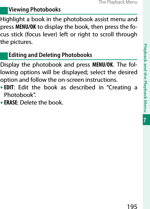 195Playback and the Playback Menu7The Playback MenuViewing PhotobooksHighlight a book in the photobook assist menu and press MENU/OK to display the book, then press the fo-cus stick (focus lever) left or right to scroll through the pictures.Editing and Deleting PhotobooksDisplay the photobook and press MENU/OK. The fol-lowing options will be displayed; select the desired option and follow the on-screen instructions.• EDIT: Edit the book as described in “Creating a Photobook”.• ERASE: Delete the book.