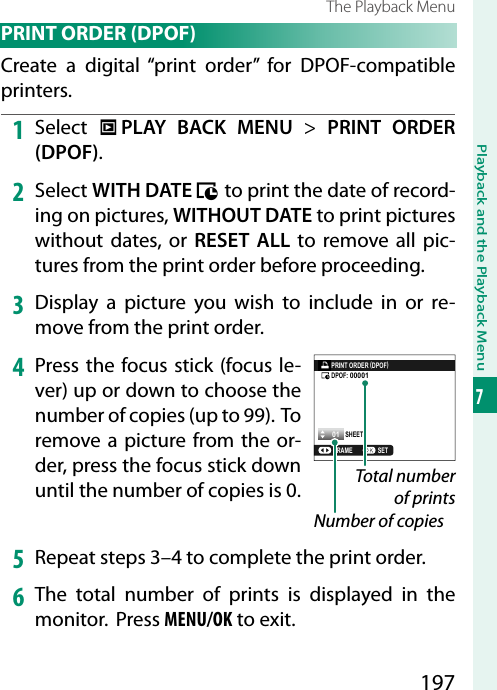 197Playback and the Playback Menu7The Playback Menu PRINT ORDER (DPOF)Create a digital “print order” for DPOF-compatible printers.1  Select  C PLAY BACK MENU&gt; PRINT ORDER (DPOF).2  Select WITH DATE s to print the date of record-ing on pictures, WITHOUT DATE to print pictures without dates, or RESET ALL to remove all pic-tures from the print order before proceeding.3  Display a picture you wish to include in or re-move from the print order.4  Press the focus stick (focus le-ver) up or down to choose the number of copies (up to 99). To remove a picture from the or-der, press the focus stick down until the number of copies is 0. Total number of printsNumber of copies5  Repeat steps 3–4 to complete the print order.6  The total number of prints is displayed in the monitor. Press MENU/OK to exit.01PRINT ORDER (DPOF)SHEETSSETFRAMEDPOF: 00001