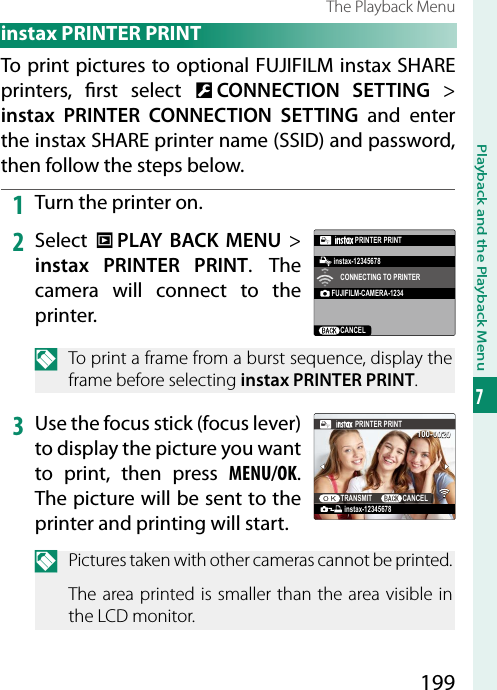 199Playback and the Playback Menu7The Playback Menu instax PRINTER PRINTTo print pictures to optional FUJIFILM instax SHARE printers,  rst  select  D CONNECTION SETTING&gt; instax PRINTER CONNECTION SETTING and enter the instax SHARE printer name (SSID) and password, then follow the steps below.1  Turn the printer on.2  Select  C PLAY BACK MENU&gt; instax PRINTER PRINT. The camera will connect to the printer.FUJIFILM-CAMERA-1234CANCELCONNECTING TO PRINTERPRINTER PRINTinstax-12345678N  To print a frame from a burst sequence, display the frame before selecting instax PRINTER PRINT.3  Use the focus stick (focus lever) to display the picture you want to print, then press MENU/OK. The picture will be sent to the printer and printing will start.100-0020instax-12345678PRINTER PRINTTRANSMIT CANCELN  Pictures taken with other cameras cannot be printed.The area printed is smaller than the area visible in the LCD monitor.