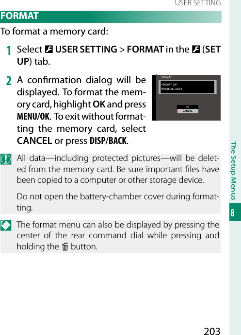 203The Setup Menus8USER SETTING FORMATTo format a memory card:1  Select D USER SETTING&gt; FORMAT in the D (SET UP) tab.2  A con rmation dialog will be displayed. To format the mem-ory card, highlight OK and press MENU/OK. To exit without format-ting the memory card, select CANCEL or press DISP/BACK.O  All data—including protected pictures—will be delet-ed from the memory card. Be sure important  les have been copied to a computer or other storage device.Do not open the battery-chamber cover during format-ting.N  The format menu can also be displayed by pressing the center of the rear command dial while pressing and holding the b button.FORMAT OK?OKCANCELERASE ALL DATAFORMAT