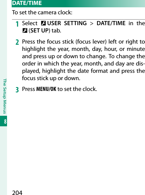 204The Setup Menus8 DATE/TIMETo set the camera clock:1  Select  D USER SETTING&gt; DATE/TIME in the D (SET UP) tab.2  Press the focus stick (focus lever) left or right to highlight the year, month, day, hour, or minute and press up or down to change. To change the order in which the year, month, and day are dis-played, highlight the date format and press the focus stick up or down.3  Press MENU/OK to set the clock.