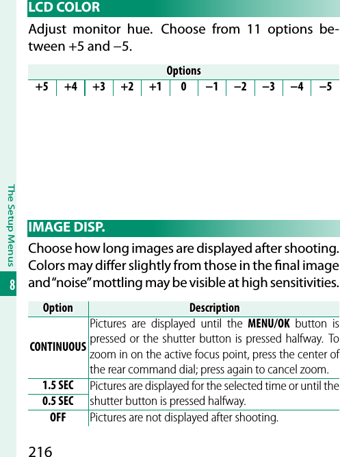 216The Setup Menus8 LCD  COLORAdjust monitor hue.  Choose from 11 options be-tween +5 and −5.OptionsOptions+5 +4 +3 +2 +1 0 −1 −2 −3 −4 −5 IMAGE  DISP.Choose how long images are displayed after shooting. Colors may di  er slightly from those in the  nal image and “noise” mottling may be visible at high sensitivities.OptionOptionDescriptionDescriptionCONTINUOUSPictures are displayed until the MENU/OK button is pressed or the shutter button is pressed halfway. To zoom in on the active focus point, press the center of the rear command dial; press again to cancel zoom.1.5 SEC Pictures are displayed for the selected time or until the shutter button is pressed halfway.0.5 SECOFF Pictures are not displayed after shooting.