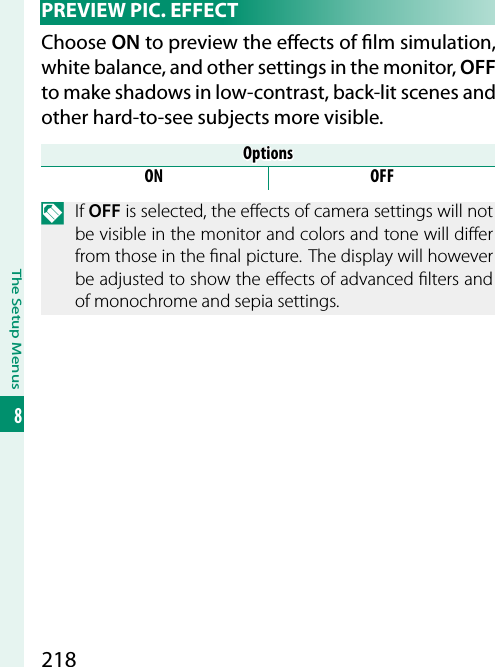 218The Setup Menus8  PREVIEW  PIC.  EFFECTChoose ON to preview the e ects of  lm simulation, white balance, and other settings in the monitor, OFF to make shadows in low-contrast, back-lit scenes and other hard-to-see subjects more visible.OptionsOptionsON OFFN If OFF is selected, the e ects of camera settings will not be visible in the monitor and colors and tone will di er from those in the  nal picture. The display will however be adjusted to show the e ects of advanced  lters and of monochrome and sepia settings.