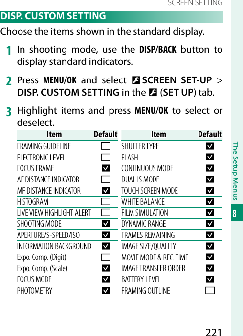 221The Setup Menus8SCREEN SETTING DISP. CUSTOM SETTINGChoose the items shown in the standard display.1  In shooting mode, use the DISP/BACK button to display standard indicators.2  Press  MENU/OK and select D SCREEN SET-UP&gt; DISP. CUSTOM SETTING in the D (SET UP) tab.3  Highlight items and press MENU/OK to select or deselect.ItemItemDefaultDefaultFRAMING GUIDELINE wELECTRONIC LEVEL wFOCUS FRAME RAF DISTANCE INDICATOR wMF DISTANCE INDICATOR RHISTOGRAM wLIVE VIEW HIGHLIGHT ALERT wSHOOTING MODE RAPERTURE/S-SPEED/ISO RINFORMATION BACKGROUND RExpo. Comp. (Digit) wExpo. Comp. (Scale) RFOCUS MODE RPHOTOMETRY RItemItemDefaultDefaultSHUTTER TYPE RFLASH RCONTINUOUS MODE RDUAL IS MODE RTOUCH SCREEN MODE RWHITE BALANCE RFILM SIMULATION RDYNAMIC RANGE RFRAMES REMAINING RIMAGE SIZE/QUALITY RMOVIE MODE &amp; REC. TIME RIMAGE TRANSFER ORDER RBATTERY LEVEL RFRAMING OUTLINE w