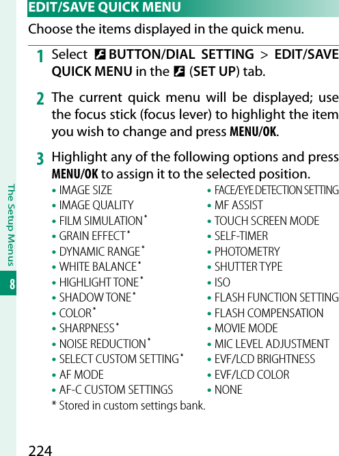 224The Setup Menus8 EDIT/SAVE QUICK MENUChoose the items displayed in the quick menu.1  Select  D BUTTON/DIAL SETTING&gt; EDIT/SAVE QUICK MENU in the D (SET UP) tab.2  The current quick menu will be displayed; use the focus stick (focus lever) to highlight the item you wish to change and press MENU/OK.3  Highlight any of the following options and press MENU/OK to assign it to the selected position.• IMAGE SIZE• IMAGE QUALITY• FILM SIMULATION*• GRAIN EFFECT*• DYNAMIC RANGE*• WHITE BALANCE*• HIGHLIGHT TONE*• SHADOW TONE*• COLOR*• SHARPNESS*• NOISE REDUCTION*• SELECT CUSTOM SETTING*• AF MODE• AF-C CUSTOM SETTINGS• FACE/EYE DETECTION SETTING• MF ASSIST• TOUCH SCREEN MODE• SELF-TIMER• PHOTOMETRY• SHUTTER TYPE• ISO• FLASH FUNCTION SETTING• FLASH COMPENSATION• MOVIE MODE• MIC LEVEL ADJUSTMENT• EVF/LCD BRIGHTNESS• EVF/LCD COLOR• NONE* Stored in custom settings bank.