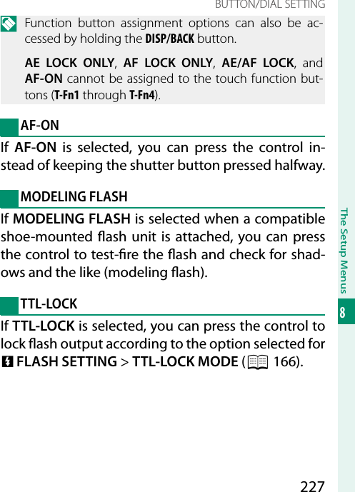 227The Setup Menus8BUTTON/DIAL SETTINGN  Function button assignment options can also be ac-cessed by holding the DISP/BACK button.AE LOCK ONLY,  AF LOCK ONLY,  AE/AF LOCK, and AF-ON cannot be assigned to the touch function but-tons (T-Fn1 through T-Fn4). AF-ONIf  AF-ON is selected, you can press the control in-stead of keeping the shutter button pressed halfway.MODELING FLASHIf MODELING FLASH is selected when a compatible shoe-mounted  ash unit is attached, you can press the control to test- re the  ash and check for shad-ows and the like (modeling  ash). TTL-LOCKIf TTL-LOCK is selected, you can press the control to lock  ash output according to the option selected for F FLASH SETTING&gt; TTL-LOCK MODE (P 166).