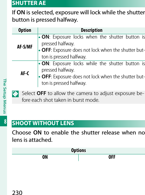 230The Setup Menus8 SHUTTER  AEIf ON is selected, exposure will lock while the shutter button is pressed halfway.OptionOptionDescriptionDescriptionAF-S/MF• ON: Exposure locks when the shutter button is pressed halfway.• OFF: Exposure does not lock when the shutter but-ton is pressed halfway.AF-C• ON: Exposure locks while the shutter button is pressed halfway.• OFF: Exposure does not lock when the shutter but-ton is pressed halfway.N Select OFF to allow the camera to adjust exposure be-fore each shot taken in burst mode. SHOOT  WITHOUT  LENSChoose  ON to enable the shutter release when no lens is attached.OptionsOptionsON OFF