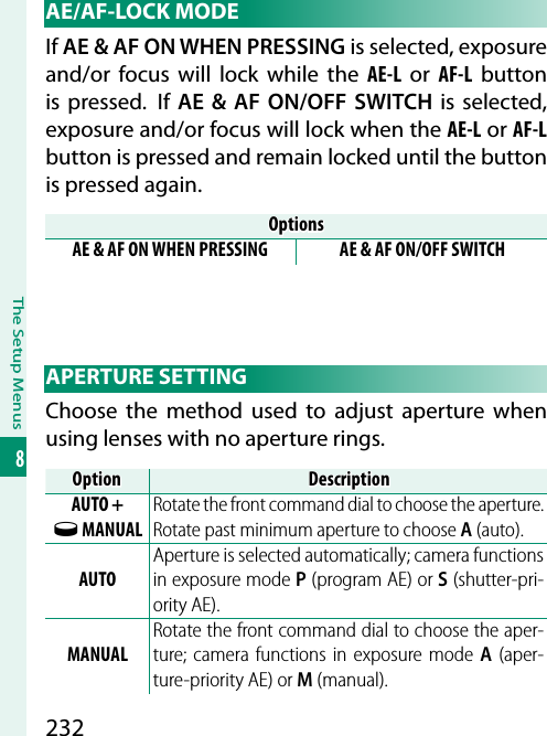 232The Setup Menus8 AE/AF-LOCK  MODEIf AE &amp; AF ON WHEN PRESSING is selected, exposure and/or focus will lock while the AE-L or AF-L button is pressed.  If AE &amp; AF ON/OFF SWITCH is selected, exposure and/or focus will lock when the AE-L or AF-L button is pressed and remain locked until the button is pressed again.OptionsOptionsAE &amp; AF ON WHEN PRESSING AE &amp; AF ON/OFF SWITCH APERTURE  SETTINGChoose the method used to adjust aperture when using lenses with no aperture rings.OptionOptionDescriptionDescriptionAUTO + o MANUALRotate the front command dial to choose the aperture. Rotate past minimum aperture to choose A (auto).AUTOAperture is selected automatically; camera functions in exposure mode P (program AE) or S (shutter-pri-ority AE).MANUALRotate the front command dial to choose the aper-ture; camera functions in exposure mode A (aper-ture-priority AE) or M (manual).