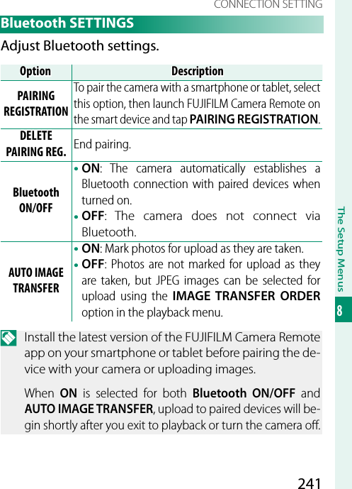 241The Setup Menus8CONNECTION SETTING Bluetooth  SETTINGSAdjust Bluetooth settings.OptionOptionDescriptionDescriptionPAIRING REGISTRATIONTo pair the camera with a smartphone or tablet, select this option, then launch FUJIFILM Camera Remote on the smart device and tap PAIRING REGISTRATION.DELETE PAIRING REG. End pairing. Bluetooth ON/OFF• ON: The camera automatically establishes a Bluetooth connection with paired devices when turned on.• OFF:  The camera does not connect via Bluetooth.AUTO IMAGE TRANSFER• ON: Mark photos for upload as they are taken.• OFF: Photos are not marked for upload as they are taken, but JPEG images can be selected for upload using the IMAGE TRANSFER ORDER option in the playback menu.N  Install the latest version of the FUJIFILM Camera Remote app on your smartphone or tablet before pairing the de-vice with your camera or uploading images.When  ON is selected for both Bluetooth ON/OFF and AUTO IMAGE TRANSFER, upload to paired devices will be-gin shortly after you exit to playback or turn the camera o .