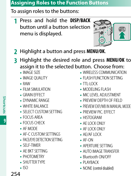 254Shortcuts9 Assigning Roles to the Function ButtonsTo assign roles to the buttons:1  Press and hold the DISP/BACK button until a button selection menu is displayed.2  Highlight a button and press MENU/OK.3  Highlight the desired role and press MENU/OK to assign it to the selected button.  Choose from:• IMAGE SIZE• IMAGE QUALITY• RAW• FILM SIMULATION• GRAIN EFFECT• DYNAMIC RANGE• WHITE BALANCE• SELECT CUSTOM SETTING• FOCUS AREA• FOCUS CHECK• AF MODE• AF-C CUSTOM SETTINGS• FACE/EYE DETECTION SETTING• SELF-TIMER• AE BKT SETTING• PHOTOMETRY• SHUTTER TYPE• ISO• WIRELESS COMMUNICATION• FLASH FUNCTION SETTING• TTL-LOCK• MODELING FLASH• MIC LEVEL ADJUSTMENT• PREVIEW DEPTH OF FIELD• PREVIEW EXP./WB IN MANUAL MODE• PREVIEW PIC. EFFECT• HISTOGRAM• AE LOCK ONLY• AF LOCK ONLY• AE/AF LOCK• AF-ON• APERTURE SETTING• AUTO IMAGE TRANSFER• Bluetooth ON/OFF• PLAYBACK• NONE (control disabled)