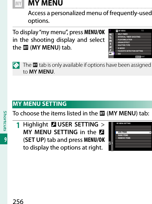 256Shortcuts9   E MY MENUAccess a personalized menu of frequently-used options.To display “my menu”, press MENU/OK in the shooting display and select the E (MY MENU) tab.EXITSELF-TIMERINTERVAL TIMER SHOOTINGFILM SIMULATIONGRAIN EFFECTSHUTTER TYPEIS MODEFACE/EYE DETECTION SETTINGISOMY MENUN The E tab is only available if options have been assigned to MY MENU. MY MENU SETTINGTo choose the items listed in the E (MY MENU) tab:1  Highlight  D USER SETTING&gt; MY MENU SETTING in the D (SET UP) tab and press MENU/OK to display the options at right.MY MENU SETTINGADD ITEMSRANK ITEMSREMOVE ITEMS