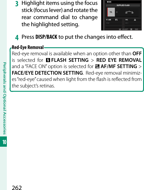 262Peripherals and Optional Accessories103 Highlight items using the focus stick (focus lever) and rotate the rear command dial to change the highlighted setting.ADJUST ENDMODESUPPLIED FLASH4  Press DISP/BACK to put the changes into e ect.Red-Eye Removal Red-eye removal is available when an option other than OFF is selected for F FLASH SETTING&gt; RED EYE REMOVAL and a “FACE ON” option is selected for G AF/MF SETTING&gt; FACE/EYE DETECTION SETTING.  Red-eye removal minimiz-es “red-eye” caused when light from the  ash is re ected from the subject’s retinas.