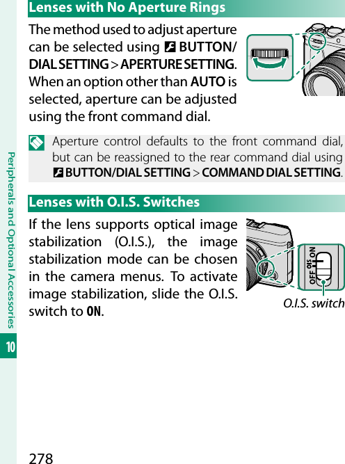 278Peripherals and Optional Accessories10Lenses with No Aperture RingsThe method used to adjust aperture can be selected using D BUTTON/DIAL SETTING&gt; APERTURE SETTING. When an option other than AUTO is selected, aperture can be adjusted using the front command dial.N  Aperture control defaults to the front command dial, but can be reassigned to the rear command dial using D BUTTON/DIAL SETTING&gt; COMMAND DIAL SETTING.Lenses with O.I.S. SwitchesIf the lens supports optical image stabilization (O.I.S.), the image stabilization mode can be chosen in the camera menus. To activate image stabilization, slide the O.I.S. switch to ON.O.I.S. switch