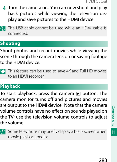 283Connections11HDMI Output4  Turn the camera on.  You can now shoot and play back pictures while viewing the television dis-play and save pictures to the HDMI device.O  The USB cable cannot be used while an HDMI cable is connected.ShootingShoot photos and record movies while viewing the scene through the camera lens on or saving footage to the HDMI device.N  This feature can be used to save 4K and Full HD movies to an HDMI recorder.PlaybackTo start playback, press the camera a button. The camera monitor turns o  and pictures and movies are output to the HDMI device.  Note that the camera volume controls have no e ect on sounds played on the TV; use the television volume controls to adjust the volume.O  Some televisions may brie y display a black screen when movie playback begins.