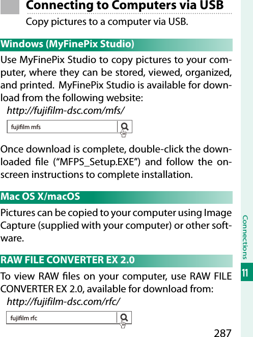 287Connections11 Connecting to Computers via USBCopy pictures to a computer via USB. Windows (MyFinePix Studio)Use MyFinePix Studio to copy pictures to your com-puter, where they can be stored, viewed, organized, and printed.  MyFinePix Studio is available for down-load from the following website:http://fujifilm-dsc.com/mfs/fujilm mfsOnce download is complete, double-click the down-loaded  le (“MFPS_Setup.EXE”) and follow the on-screen instructions to complete installation.Mac OS X/macOSPictures can be copied to your computer using Image Capture (supplied with your computer) or other soft-ware. RAW FILE CONVERTER EX 2.0To view RAW  les on your computer, use RAW FILE CONVERTER EX 2.0, available for download from:http://fujifilm-dsc.com/rfc/fujilm rfc